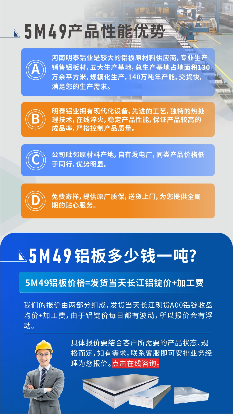 優(yōu)勢(shì)1：河南明泰鋁業(yè)是較大的鋁板原材料供應(yīng)商，專業(yè)生產(chǎn)銷售鋁板材，五大生產(chǎn)基地，總生產(chǎn)基地占地面積130萬(wàn)余平方米，規(guī)模化生產(chǎn)，140萬(wàn)噸年產(chǎn)能，交貨快，滿足您的生產(chǎn)需求。

　　優(yōu)勢(shì)2：明泰鋁業(yè)擁有現(xiàn)代化設(shè)備，先進(jìn)的工藝，獨(dú)特的熱處理技術(shù)，在線淬火，穩(wěn)定產(chǎn)品性能，保證產(chǎn)品較高的成品率，嚴(yán)格控制產(chǎn)品質(zhì)量。

　　優(yōu)勢(shì)3：公司毗鄰原材料產(chǎn)地，自有發(fā)電廠，同類產(chǎn)品價(jià)格低于同行，優(yōu)勢(shì)明顯。

　　優(yōu)勢(shì)4：免費(fèi)寄樣，提供原廠質(zhì)保，送貨上門，為您提供全周期的貼心服務(wù)。
