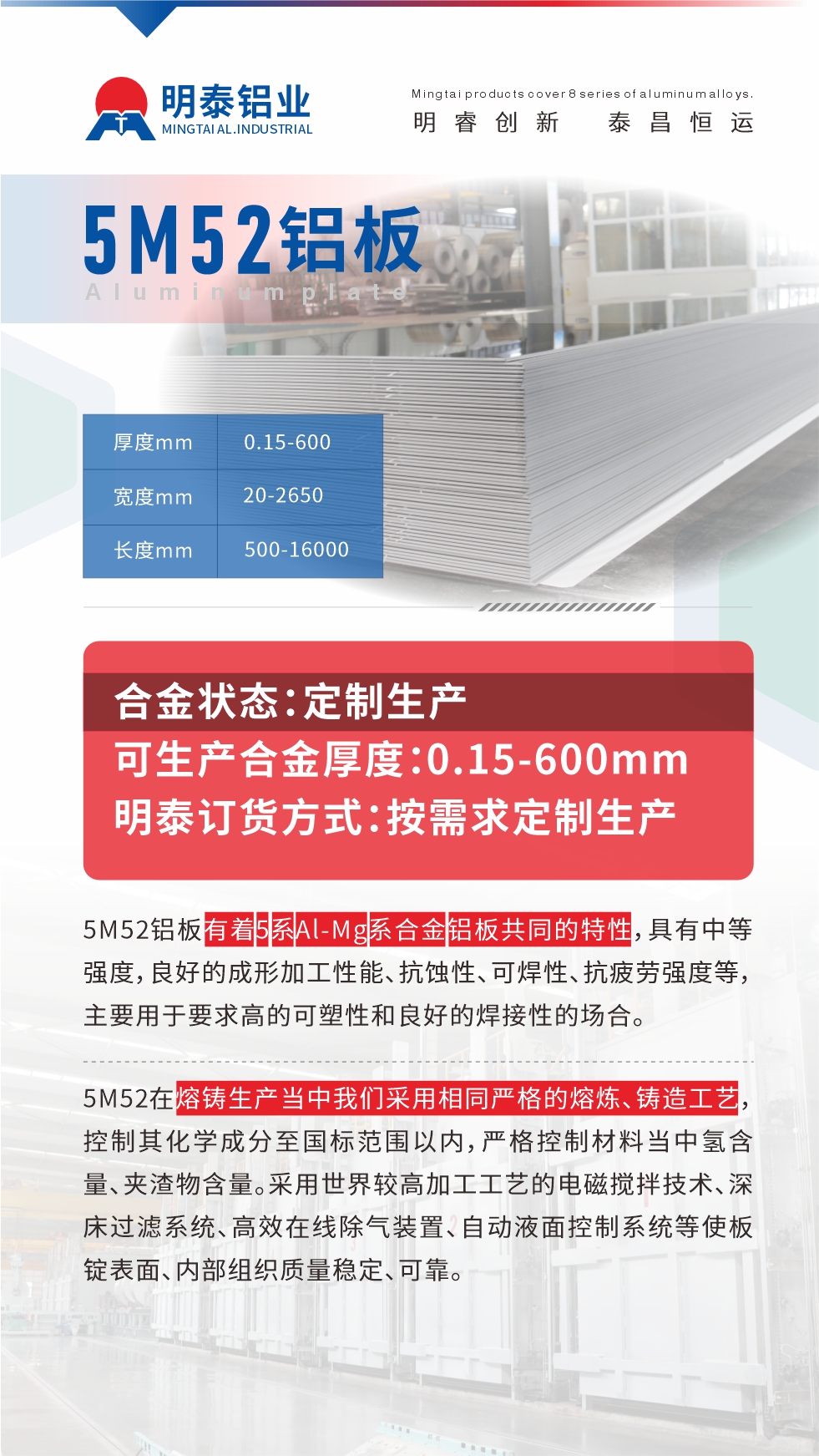 5M52鋁板有著5系A(chǔ)l-Mg系合金鋁板共同的特性，具有中等強(qiáng)度，良好的成形加工性能、抗蝕性、可焊性、抗疲勞強(qiáng)度等，主要用于要求高的可塑性和良好的焊接性的場(chǎng)合，如大巴車、蒙皮、發(fā)動(dòng)機(jī)、行李箱外板、易拉罐、門板料、屋面板、雕刻鋁板、燈具料等。
5M52在熔鑄生產(chǎn)當(dāng)中我們采用相同嚴(yán)格的熔煉、鑄造工藝，控制其化學(xué)成分至國(guó)標(biāo)范圍以內(nèi)，嚴(yán)格控制材料當(dāng)中氫含量、夾渣物含量。采用世界較高加工工藝的電磁攪拌技術(shù)、深床過濾系統(tǒng)、高效在線除氣裝置、自動(dòng)液面控制系統(tǒng)等使板錠表面、內(nèi)部組織質(zhì)量穩(wěn)定、可靠。