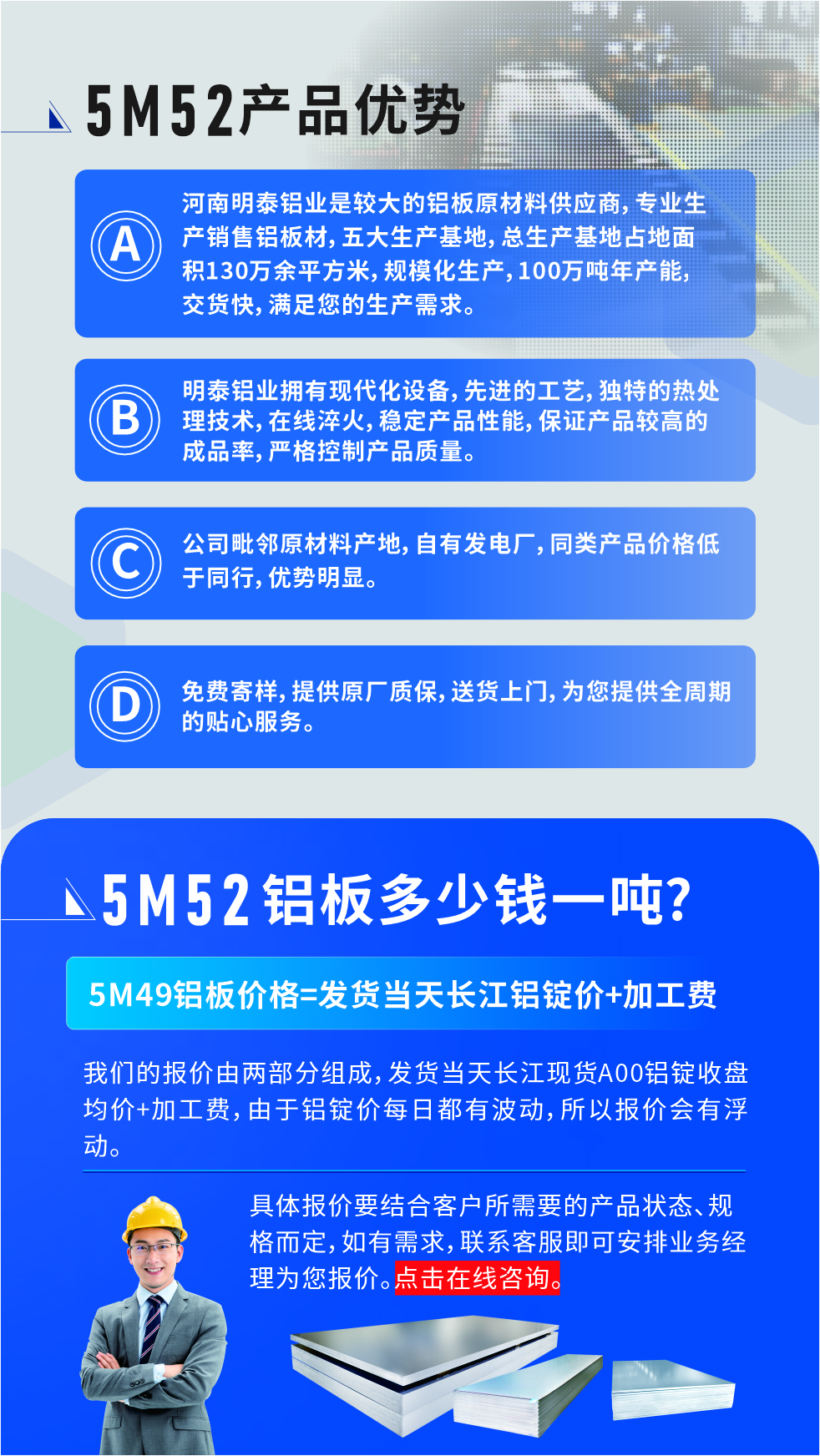 5M52鋁板廠家_明泰鋁業(yè)
　　明泰鋁業(yè)是大型鋁板生產(chǎn)廠家，可承接8-5000噸5M52鋁板訂單，按需定制，7-35天交貨，產(chǎn)品質(zhì)量穩(wěn)定，全球出口，價(jià)格實(shí)惠，可放心采購(gòu)!

　　優(yōu)勢(shì)1：河南明泰鋁業(yè)是較大的鋁板原材料供應(yīng)商，專業(yè)生產(chǎn)銷售鋁板材，五大生產(chǎn)基地，總生產(chǎn)基地占地面積130萬余平方米，規(guī)模化生產(chǎn)，100萬噸年產(chǎn)能，交貨快，滿足您的生產(chǎn)需求。

　　優(yōu)勢(shì)2：明泰鋁業(yè)擁有現(xiàn)代化設(shè)備，先進(jìn)的工藝，獨(dú)特的熱處理技術(shù)，在線淬火，穩(wěn)定產(chǎn)品性能，保證產(chǎn)品較高的成品率，嚴(yán)格控制產(chǎn)品質(zhì)量。

　　優(yōu)勢(shì)3：公司毗鄰原材料產(chǎn)地，自有發(fā)電廠，同類產(chǎn)品價(jià)格低于同行，優(yōu)勢(shì)明顯。

　　優(yōu)勢(shì)4：免費(fèi)寄樣，提供原廠質(zhì)保，送貨上門，為您提供全周期的貼心服務(wù)