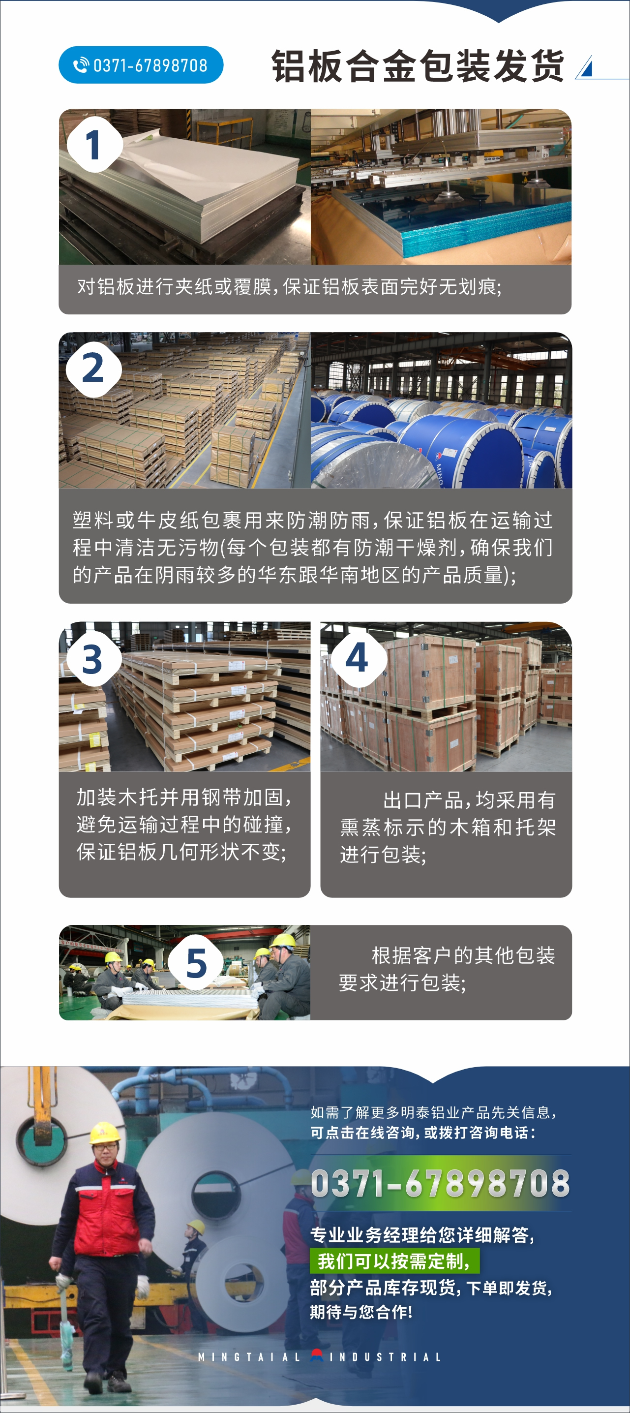 　　鋁板合金包裝發貨
　　1、對鋁板進行夾紙或覆膜，保證鋁板表面完好無劃痕;

　　2、塑料或牛皮紙包裹用來防潮防雨，保證鋁板在運輸過程中清潔無污物(每個包裝都有防潮干燥劑，確保我們的產品在陰雨較多的華東跟華南地區的產品質量);

　　3、加裝木托并用鋼帶加固，避免運輸過程中的碰撞，保證鋁板幾何形狀不變;

　　4、出口產品，均采用有熏蒸標示的木箱和托架進行包裝;

　　5、根據客戶的其他包裝要求進行包裝;

　　如需了解更多明泰鋁業產品先關信息，可點擊在線咨詢，或撥打咨詢電話：0371-67898708，專業業務經理給您詳細解答，我們可以按需定制，部分產品庫存現貨，下單即發貨，期待與您合作!