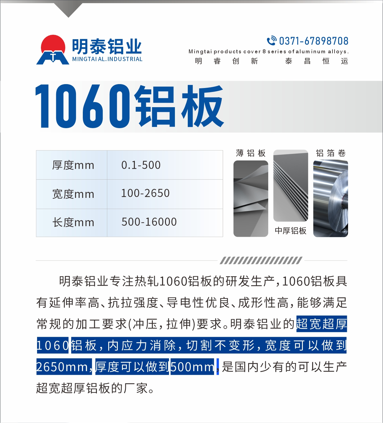 明泰鋁業專注熱軋1060鋁板的研發生產，1060鋁板具有延伸率高、抗拉強度、導電性優良、成形性高，能夠滿足常規的加工要求(沖壓，拉伸)要求。明泰鋁業的超寬超厚1060鋁板，內應力消除，切割不變形，寬度可以做到2650mm，厚度可以做到500mm，是國內少有的可以生產超寬超厚鋁板的廠家。