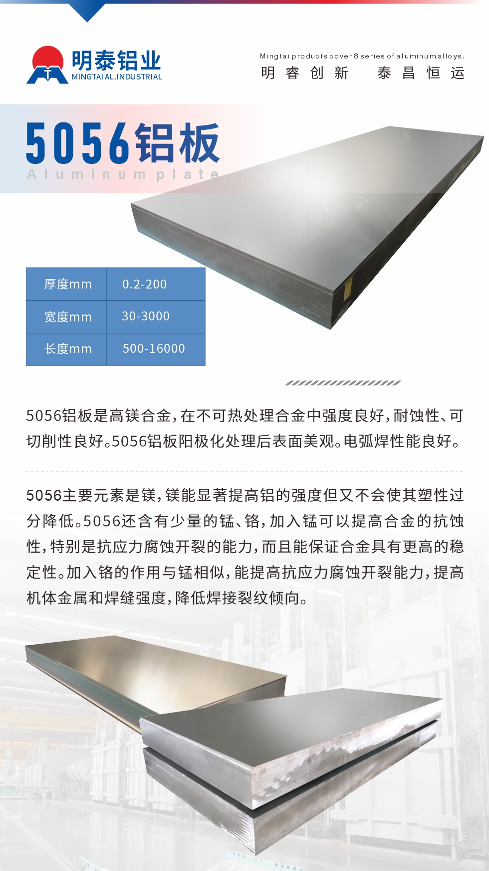 5056鋁板介紹
　　5056鋁板是高鎂合金，在不可熱處理合金中強度良好，耐蝕性、可切削性良好。5056鋁板陽極化處理后表面美觀。電弧焊性能良好。
　　5056主要元素是鎂，鎂能顯著提高鋁的強度但又不會使其塑性過分降低。5056還含有少量的錳、鉻，加入錳可以提高合金的抗蝕性，特別是抗應力腐蝕開裂的能力，而且能保證合金具有更高的穩(wěn)定性。加入鉻的作用與錳相似，能提高抗應力腐蝕開裂能力，提高機體金屬和焊縫強度，降低焊接裂紋傾向。