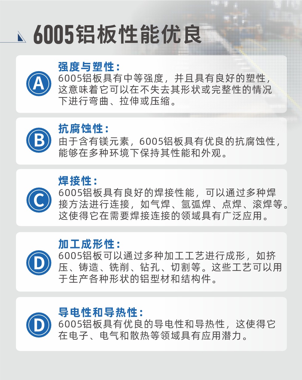 6005性能優良


強度與塑性：6005鋁板具有中等強度，并且具有良好的塑性，這意味著它可以在不失去其形狀或完整性的情況下進行彎曲、拉伸或壓縮。

抗腐蝕性：由于含有鎂元素，6005鋁板具有優良的抗腐蝕性，能夠在多種環境下保持其性能和外觀。

焊接性：6005鋁板具有良好的焊接性能，可以通過多種焊接方法進行連接，如氣焊、氬弧焊、點焊、滾焊等。這使得它在需要焊接連接的領域具有廣泛應用。

加工成形性：6005鋁板可以通過多種加工工藝進行成形，如擠壓、鑄造、銑削、鉆孔、切割等。這些工藝可以用于生產各種形狀的鋁型材和結構件。

導電性和導熱性：6005鋁板具有優良的導電性和導熱性，這使得它在電子、電氣和散熱等領域具有應用潛力。


6005產品應用

6005鋁板主要用于要求高的可塑性和良好的焊接性，在液體或氣體介質中工作的低載荷零件，如油箱，汽油或潤滑油導管，各種液體容器、船舶鈑金件和其他用深拉制作的小負荷零件：線材用來做鉚釘；擠壓型材與管材，用于要求強高大于6063合金的結構件，如梯子、電視天線等。

如需了解更多明泰鋁業產品先關信息，可點擊在線咨詢，或撥打咨詢電話：0371-67898708，專業業務經理給您詳細解答，我們可以按需定制，部分產品庫存現貨，下單即發貨，期待與您合作！