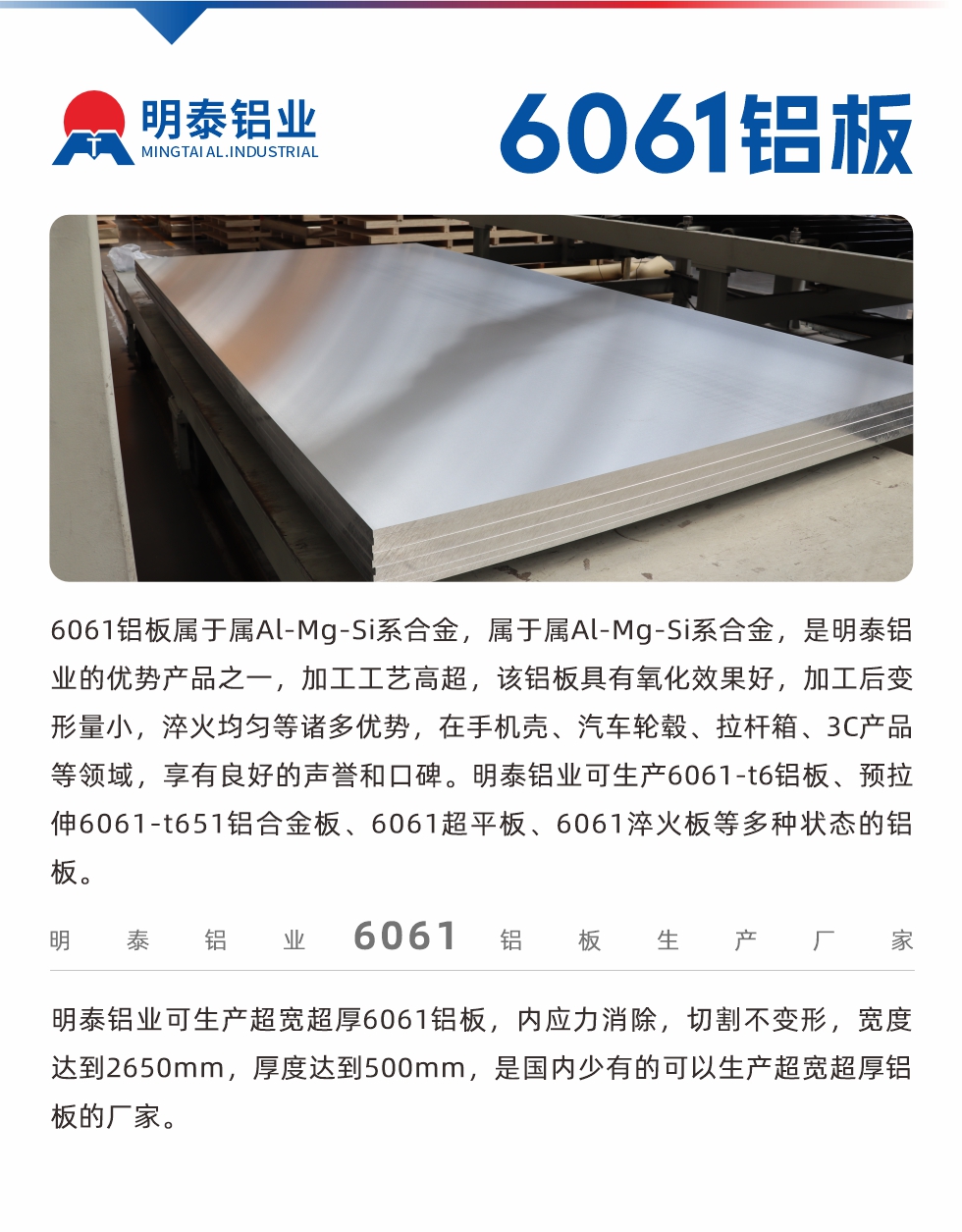 6061鋁板屬于屬Al-Mg-Si系合金，屬于屬Al-Mg-Si系合金，是明泰鋁業(yè)的優(yōu)勢(shì)產(chǎn)品之一，加工工藝高超，該鋁板具有氧化效果好，加工后變形量小，淬火均勻等諸多優(yōu)勢(shì)，在手機(jī)殼、汽車輪轂、拉桿箱、3C產(chǎn)品等領(lǐng)域，享有良好的聲譽(yù)和口碑。明泰鋁業(yè)可生產(chǎn)6061-t6鋁板、預(yù)拉伸6061-t651鋁合金板、6061超平板、6061淬火板等多種狀態(tài)的鋁板。
　　明泰鋁業(yè)可生產(chǎn)超寬超厚6061鋁板，內(nèi)應(yīng)力消除，切割不變形，寬度達(dá)到2650mm，厚度達(dá)到500mm，是國(guó)內(nèi)少有的可以生產(chǎn)超寬超厚鋁板的廠家。
