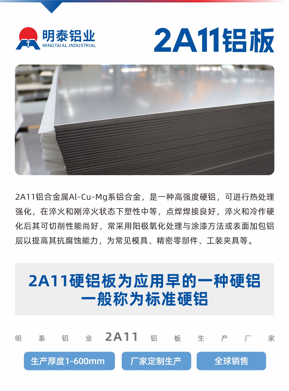 2A11鋁合金屬Al-Cu-Mg系鋁合金，是一種高強度硬鋁，可進行熱處理強化，在淬火和剛淬火狀態(tài)下塑性中等，點焊焊接良好，淬火和冷作硬化后其可切削性能尚好，常采用陽極氧化處理與涂漆方法或表面加包鋁層以提高其抗腐蝕能力，為常見模具、精密零部件、工裝夾具等。
2A11硬鋁板為應(yīng)用早的一種硬鋁，一般稱為標準硬鋁。明泰鋁業(yè)2a11鋁板生產(chǎn)廠家，生產(chǎn)厚度1-600mm，廠家定制生產(chǎn),全球銷售。
