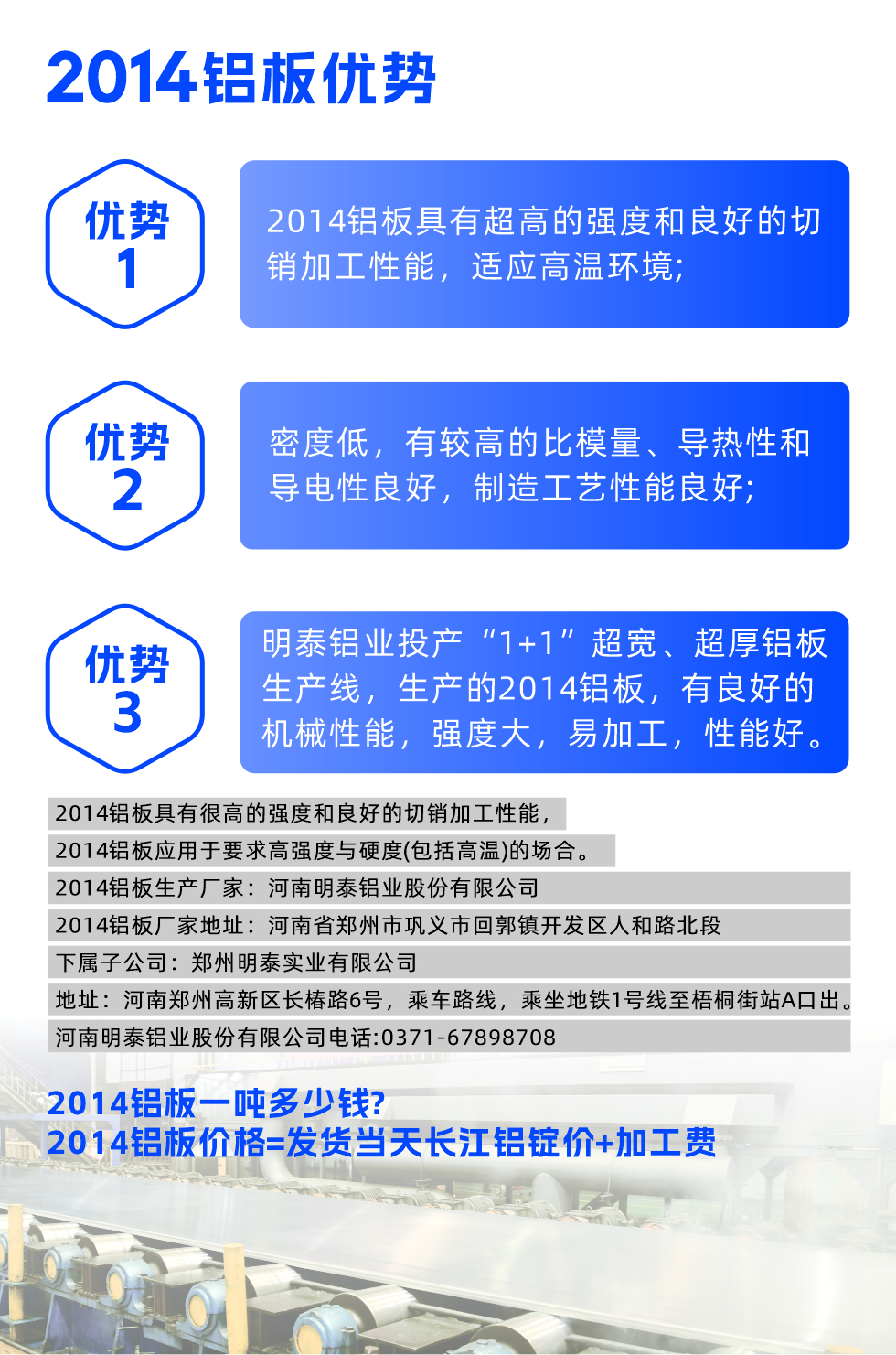 明泰2014鋁板優(yōu)勢:

　　1、2014鋁板具有超高的強度和良好的切銷加工性能，適應(yīng)高溫環(huán)境;

　　2、密度低，有較高的比模量、導(dǎo)熱性和導(dǎo)電性良好，制造工藝性能良好;

　　3、明泰鋁業(yè)投產(chǎn)“1+1”超寬、超厚鋁板生產(chǎn)線，生產(chǎn)的2014鋁板，有良好的機械性能，強度大，易加工，性能好。

　　2014鋁板具有很高的強度和良好的切銷加工性能，2014鋁板應(yīng)用于要求高強度與硬度(包括高溫)的場合。

　　2014鋁板生產(chǎn)廠家：河南明泰鋁業(yè)股份有限公司

　　2014鋁板廠家地址：河南省鄭州市鞏義市回郭鎮(zhèn)開發(fā)區(qū)人和路北段
