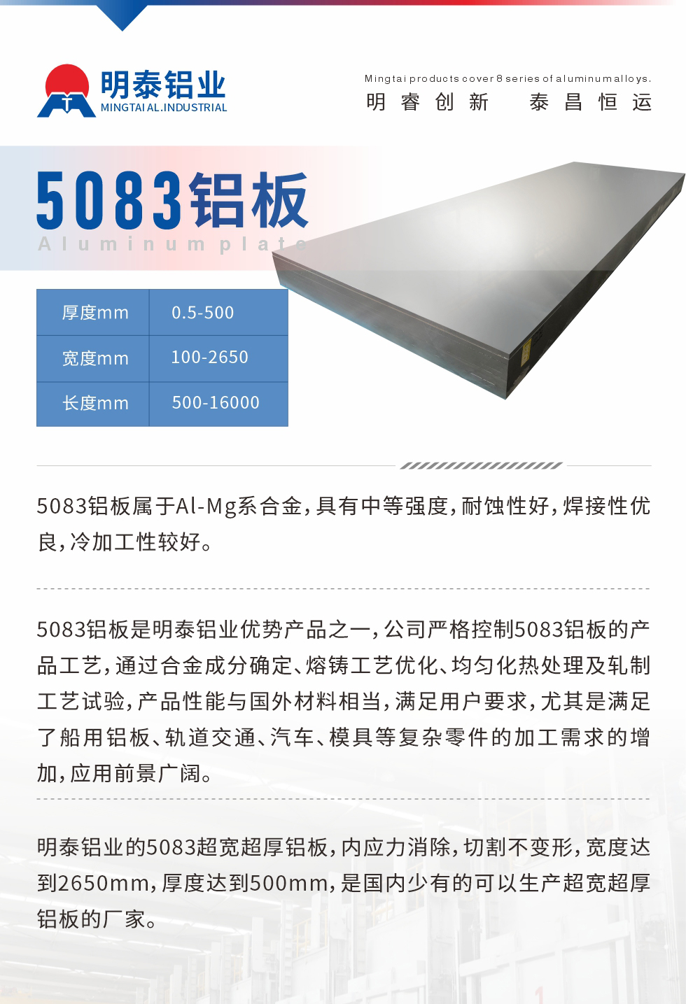 5083鋁板屬于Al-Mg系合金，具有中等強度，耐蝕性好，焊接性優(yōu)良，冷加工性較好。
　　5083鋁板是明泰鋁業(yè)優(yōu)勢產(chǎn)品之一，公司嚴格控制5083鋁板的產(chǎn)品工藝，通過合金成分確定、熔鑄工藝優(yōu)化、均勻化熱處理及軋制工藝試驗，產(chǎn)品性能與國外材料相當，滿足用戶要求，尤其是滿足了船用鋁板、軌道交通、汽車、模具等復雜零件的加工需求的增加，應(yīng)用前景廣闊。
　　明泰鋁業(yè)的5083超寬超厚鋁板，內(nèi)應(yīng)力消除，切割不變形，寬度達到2650mm，厚度達到500mm，是國內(nèi)少有的可以生產(chǎn)超寬超厚鋁板的廠家。
